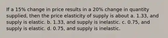 If a 15% change in price results in a 20% change in quantity supplied, then the price elasticity of supply is about a. 1.33, and supply is elastic. b. 1.33, and supply is inelastic. c. 0.75, and supply is elastic. d. 0.75, and supply is inelastic.