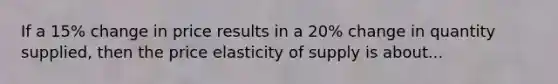 If a 15% change in price results in a 20% change in quantity supplied, then the price elasticity of supply is about...