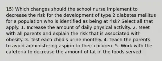 15) Which changes should the school nurse implement to decrease the risk for the development of type 2 diabetes mellitus for a population who is identified as being at risk? Select all that apply. 1. Increase the amount of daily physical activity. 2. Meet with all parents and explain the risk that is associated with obesity. 3. Test each child's urine monthly. 4. Teach the parents to avoid administering aspirin to their children. 5. Work with the cafeteria to decrease the amount of fat in the foods served.