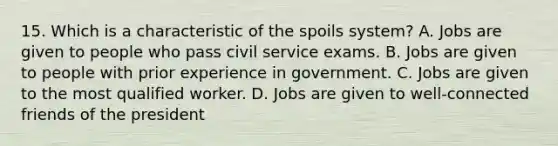 15. Which is a characteristic of the spoils system? A. Jobs are given to people who pass civil service exams. B. Jobs are given to people with prior experience in government. C. Jobs are given to the most qualified worker. D. Jobs are given to well-connected friends of the president