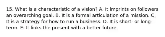 15. What is a characteristic of a vision? A. It imprints on followers an overarching goal. B. It is a formal articulation of a mission. C. It is a strategy for how to run a business. D. It is short- or long-term. E. It links the present with a better future.