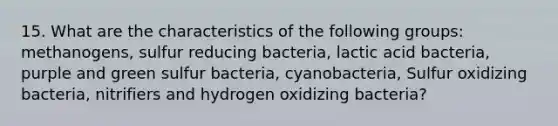 15. What are the characteristics of the following groups: methanogens, sulfur reducing bacteria, lactic acid bacteria, purple and green sulfur bacteria, cyanobacteria, Sulfur oxidizing bacteria, nitrifiers and hydrogen oxidizing bacteria?