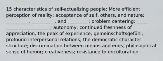 15 characteristics of self-actualizing people: More efficient perception of reality; acceptance of self, others, and nature; __________, __________, and _________; problem centering; _____ _____ ___ __________; autonomy; continued freshness of appreciation; the peak of experience; gemeinschaftsgefühl; profound interpersonal relations; the democratic character structure; discrimination between means and ends; philosophical sense of humor; creativeness; resistance to enculturation.