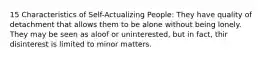 15 Characteristics of Self-Actualizing People: They have quality of detachment that allows them to be alone without being lonely. They may be seen as aloof or uninterested, but in fact, thir disinterest is limited to minor matters.