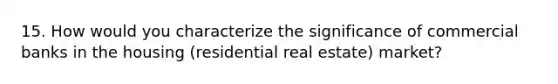 15. How would you characterize the significance of commercial banks in the housing (residential real estate) market?