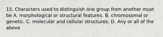 15. Characters used to distinguish one group from another must be A. morphological or structural features. B. chromosomal or genetic. C. molecular and cellular structures. D. Any or all of the above