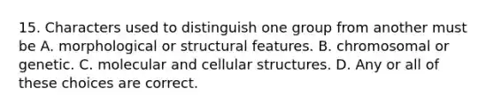 15. Characters used to distinguish one group from another must be A. morphological or structural features. B. chromosomal or genetic. C. molecular and cellular structures. D. Any or all of these choices are correct.