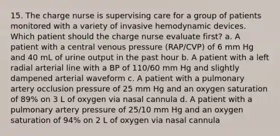 15. The charge nurse is supervising care for a group of patients monitored with a variety of invasive hemodynamic devices. Which patient should the charge nurse evaluate first? a. A patient with a central venous pressure (RAP/CVP) of 6 mm Hg and 40 mL of urine output in the past hour b. A patient with a left radial arterial line with a BP of 110/60 mm Hg and slightly dampened arterial waveform c. A patient with a pulmonary artery occlusion pressure of 25 mm Hg and an oxygen saturation of 89% on 3 L of oxygen via nasal cannula d. A patient with a pulmonary artery pressure of 25/10 mm Hg and an oxygen saturation of 94% on 2 L of oxygen via nasal cannula