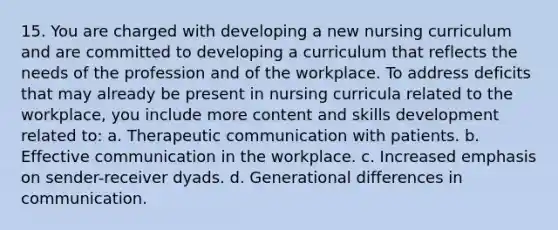 15. You are charged with developing a new nursing curriculum and are committed to developing a curriculum that reflects the needs of the profession and of the workplace. To address deficits that may already be present in nursing curricula related to the workplace, you include more content and skills development related to: a. Therapeutic communication with patients. b. Effective communication in the workplace. c. Increased emphasis on sender-receiver dyads. d. Generational differences in communication.