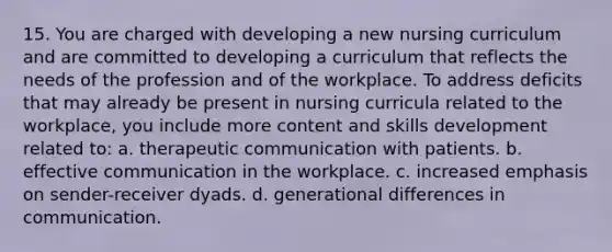 15. You are charged with developing a new nursing curriculum and are committed to developing a curriculum that reflects the needs of the profession and of the workplace. To address deficits that may already be present in nursing curricula related to the workplace, you include more content and skills development related to: a. therapeutic communication with patients. b. effective communication in the workplace. c. increased emphasis on sender-receiver dyads. d. generational differences in communication.