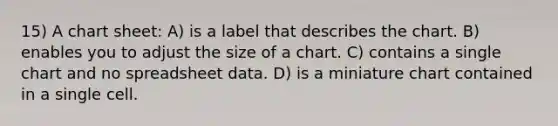 15) A chart sheet: A) is a label that describes the chart. B) enables you to adjust the size of a chart. C) contains a single chart and no spreadsheet data. D) is a miniature chart contained in a single cell.