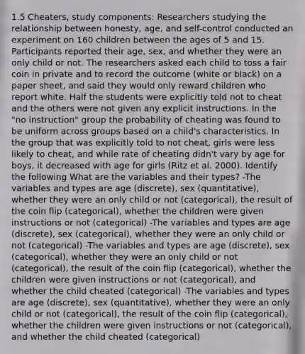 1.5 Cheaters, study components: Researchers studying the relationship between honesty, age, and self-control conducted an experiment on 160 children between the ages of 5 and 15. Participants reported their age, sex, and whether they were an only child or not. The researchers asked each child to toss a fair coin in private and to record the outcome (white or black) on a paper sheet, and said they would only reward children who report white. Half the students were explicitly told not to cheat and the others were not given any explicit instructions. In the "no instruction" group the probability of cheating was found to be uniform across groups based on a child's characteristics. In the group that was explicitly told to not cheat, girls were less likely to cheat, and while rate of cheating didn't vary by age for boys, it decreased with age for girls (Ritz et al. 2000). Identify the following What are the variables and their types? -The variables and types are age (discrete), sex (quantitative), whether they were an only child or not (categorical), the result of the coin flip (categorical), whether the children were given instructions or not (categorical) -The variables and types are age (discrete), sex (categorical), whether they were an only child or not (categorical) -The variables and types are age (discrete), sex (categorical), whether they were an only child or not (categorical), the result of the coin flip (categorical), whether the children were given instructions or not (categorical), and whether the child cheated (categorical) -The variables and types are age (discrete), sex (quantitative), whether they were an only child or not (categorical), the result of the coin flip (categorical), whether the children were given instructions or not (categorical), and whether the child cheated (categorical)