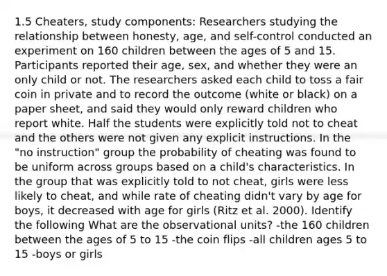 1.5 Cheaters, study components: Researchers studying the relationship between honesty, age, and self-control conducted an experiment on 160 children between the ages of 5 and 15. Participants reported their age, sex, and whether they were an only child or not. The researchers asked each child to toss a fair coin in private and to record the outcome (white or black) on a paper sheet, and said they would only reward children who report white. Half the students were explicitly told not to cheat and the others were not given any explicit instructions. In the "no instruction" group the probability of cheating was found to be uniform across groups based on a child's characteristics. In the group that was explicitly told to not cheat, girls were less likely to cheat, and while rate of cheating didn't vary by age for boys, it decreased with age for girls (Ritz et al. 2000). Identify the following What are the observational units? -the 160 children between the ages of 5 to 15 -the coin flips -all children ages 5 to 15 -boys or girls