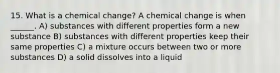 15. What is a chemical change? A chemical change is when ______. A) substances with different properties form a new substance B) substances with different properties keep their same properties C) a mixture occurs between two or more substances D) a solid dissolves into a liquid