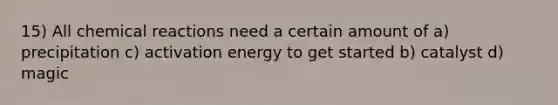 15) All chemical reactions need a certain amount of a) precipitation c) activation energy to get started b) catalyst d) magic