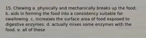 15. Chewing a. physically and mechanically breaks up the food. b. aids in forming the food into a consistency suitable for swallowing. c. increases the surface area of food exposed to digestive enzymes. d. actually mixes some enzymes with the food. e. all of these