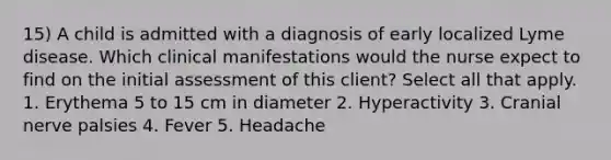 15) A child is admitted with a diagnosis of early localized Lyme disease. Which clinical manifestations would the nurse expect to find on the initial assessment of this client? Select all that apply. 1. Erythema 5 to 15 cm in diameter 2. Hyperactivity 3. Cranial nerve palsies 4. Fever 5. Headache