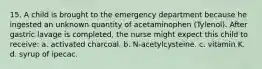 15. A child is brought to the emergency department because he ingested an unknown quantity of acetaminophen (Tylenol). After gastric lavage is completed, the nurse might expect this child to receive: a. activated charcoal. b. N-acetylcysteine. c. vitamin K. d. syrup of ipecac.