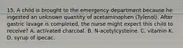 15. A child is brought to the emergency department because he ingested an unknown quantity of acetaminophen (Tylenol). After gastric lavage is completed, the nurse might expect this child to receive? A. activated charcoal. B. N-acetylcysteine. C. vitamin K. D. syrup of ipecac.