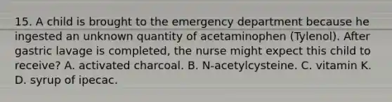 15. A child is brought to the emergency department because he ingested an unknown quantity of acetaminophen (Tylenol). After gastric lavage is completed, the nurse might expect this child to receive? A. activated charcoal. B. N-acetylcysteine. C. vitamin K. D. syrup of ipecac.