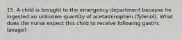 15. A child is brought to the emergency department because he ingested an unknown quantity of acetaminophen (Tylenol). What does the nurse expect this child to receive following gastric lavage?