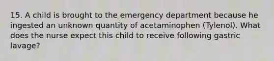 15. A child is brought to the emergency department because he ingested an unknown quantity of acetaminophen (Tylenol). What does the nurse expect this child to receive following gastric lavage?