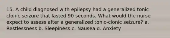 15. A child diagnosed with epilepsy had a generalized tonic-clonic seizure that lasted 90 seconds. What would the nurse expect to assess after a generalized tonic-clonic seizure? a. Restlessness b. Sleepiness c. Nausea d. Anxiety