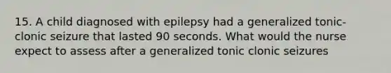 15. A child diagnosed with epilepsy had a generalized tonic-clonic seizure that lasted 90 seconds. What would the nurse expect to assess after a generalized tonic clonic seizures