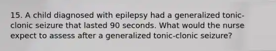 15. A child diagnosed with epilepsy had a generalized tonic-clonic seizure that lasted 90 seconds. What would the nurse expect to assess after a generalized tonic-clonic seizure?