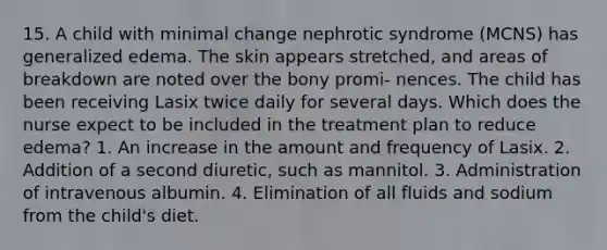 15. A child with minimal change nephrotic syndrome (MCNS) has generalized edema. The skin appears stretched, and areas of breakdown are noted over the bony promi- nences. The child has been receiving Lasix twice daily for several days. Which does the nurse expect to be included in the treatment plan to reduce edema? 1. An increase in the amount and frequency of Lasix. 2. Addition of a second diuretic, such as mannitol. 3. Administration of intravenous albumin. 4. Elimination of all fluids and sodium from the child's diet.