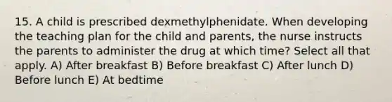 15. A child is prescribed dexmethylphenidate. When developing the teaching plan for the child and parents, the nurse instructs the parents to administer the drug at which time? Select all that apply. A) After breakfast B) Before breakfast C) After lunch D) Before lunch E) At bedtime