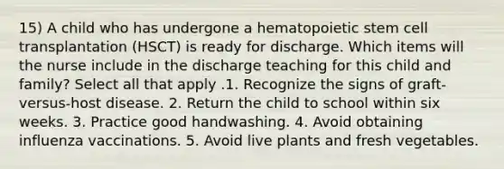 15) A child who has undergone a hematopoietic stem cell transplantation (HSCT) is ready for discharge. Which items will the nurse include in the discharge teaching for this child and family? Select all that apply .1. Recognize the signs of graft-versus-host disease. 2. Return the child to school within six weeks. 3. Practice good handwashing. 4. Avoid obtaining influenza vaccinations. 5. Avoid live plants and fresh vegetables.