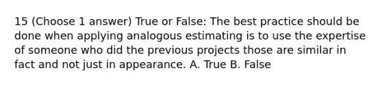 15 (Choose 1 answer) True or False: The best practice should be done when applying analogous estimating is to use the expertise of someone who did the previous projects those are similar in fact and not just in appearance. A. True B. False