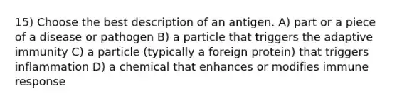 15) Choose the best description of an antigen. A) part or a piece of a disease or pathogen B) a particle that triggers the adaptive immunity C) a particle (typically a foreign protein) that triggers inflammation D) a chemical that enhances or modifies immune response