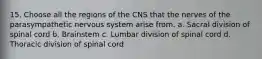 15. Choose all the regions of the CNS that the nerves of the parasympathetic nervous system arise from. a. Sacral division of spinal cord b. Brainstem c. Lumbar division of spinal cord d. Thoracic division of spinal cord