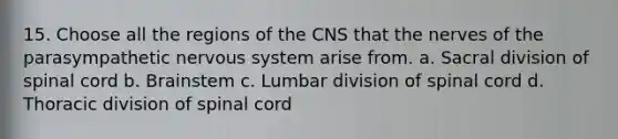 15. Choose all the regions of the CNS that the nerves of the parasympathetic nervous system arise from. a. Sacral division of spinal cord b. Brainstem c. Lumbar division of spinal cord d. Thoracic division of spinal cord