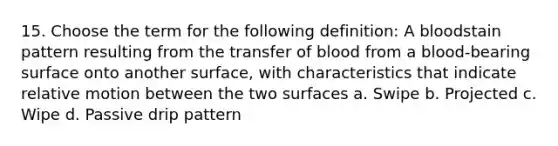 15. Choose the term for the following definition: A bloodstain pattern resulting from the transfer of blood from a blood-bearing surface onto another surface, with characteristics that indicate relative motion between the two surfaces a. Swipe b. Projected c. Wipe d. Passive drip pattern