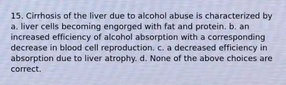 15. Cirrhosis of the liver due to alcohol abuse is characterized by a. liver cells becoming engorged with fat and protein. b. an increased efficiency of alcohol absorption with a corresponding decrease in blood cell reproduction. c. a decreased efficiency in absorption due to liver atrophy. d. None of the above choices are correct.