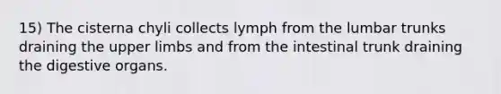 15) The cisterna chyli collects lymph from the lumbar trunks draining the upper limbs and from the intestinal trunk draining the digestive organs.