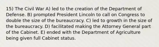 15) The Civil War A) led to the creation of the Department of Defense. B) prompted President Lincoln to call on Congress to double the size of the bureaucracy. C) led to growth in the size of the bureaucracy. D) facilitated making the Attorney General part of the Cabinet. E) ended with the Department of Agriculture being given full Cabinet status.