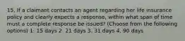 15. If a claimant contacts an agent regarding her life insurance policy and clearly expects a response, within what span of time must a complete response be issued? (Choose from the following options) 1. 15 days 2. 21 days 3. 31 days 4. 90 days