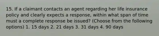 15. If a claimant contacts an agent regarding her life insurance policy and clearly expects a response, within what span of time must a complete response be issued? (Choose from the following options) 1. 15 days 2. 21 days 3. 31 days 4. 90 days