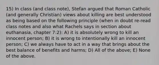 15) In class (and class note), Stefan argued that Roman Catholic (and generally Christian) views about killing are best understood as being based on the following principle (when in doubt re-read class notes and also what Rachels says in section about euthanasia, chapter 7:2): A) it is absolutely wrong to kill an innocent person; B) it is wrong to intentionally kill an innocent person; C) we always have to act in a way that brings about the best balance of benefits and harms; D) All of the above; E) None of the above.