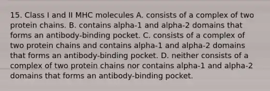 15. Class I and II MHC molecules A. consists of a complex of two protein chains. B. contains alpha-1 and alpha-2 domains that forms an antibody-binding pocket. C. consists of a complex of two protein chains and contains alpha-1 and alpha-2 domains that forms an antibody-binding pocket. D. neither consists of a complex of two protein chains nor contains alpha-1 and alpha-2 domains that forms an antibody-binding pocket.