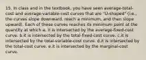 15. In class and in the textbook, you have seen average-total-cost and average-variable-cost curves that are "U-shaped" (i.e., the curves slope downward, reach a minimum, and then slope upward). Each of these curves reaches its minimum point at the quantity at which a. it is intersected by the average-fixed-cost curve. b.it is intersected by the total-fixed-cost curve. c.it is intersected by the total-variable-cost curve. d.it is intersected by the total-cost curve. e.it is intersected by the marginal-cost curve.