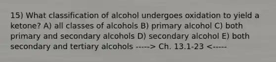 15) What classification of alcohol undergoes oxidation to yield a ketone? A) all classes of alcohols B) primary alcohol C) both primary and secondary alcohols D) secondary alcohol E) both secondary and tertiary alcohols -----> Ch. 13.1-23 <-----