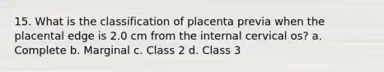 15. What is the classification of placenta previa when the placental edge is 2.0 cm from the internal cervical os? a. Complete b. Marginal c. Class 2 d. Class 3