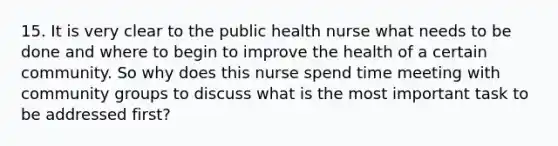 15. It is very clear to the public health nurse what needs to be done and where to begin to improve the health of a certain community. So why does this nurse spend time meeting with community groups to discuss what is the most important task to be addressed first?