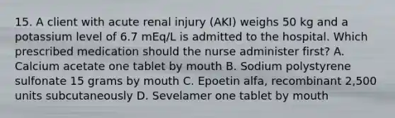 15. A client with acute renal injury (AKI) weighs 50 kg and a potassium level of 6.7 mEq/L is admitted to the hospital. Which prescribed medication should the nurse administer first? A. Calcium acetate one tablet by mouth B. Sodium polystyrene sulfonate 15 grams by mouth C. Epoetin alfa, recombinant 2,500 units subcutaneously D. Sevelamer one tablet by mouth