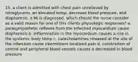 15. a client is admitted with chest pain unrelieved by nitroglycerin, an elevated temp, decrease blood pressure, and diaphoresis. a MI is diagnosed. which should the nurse consider as a valid reason for one of this clients physiologic responses? a. parasympathetic reflexes from the infarcted myocardium cause diaphoresis b. inflammation in the myocardium causes a rise in the systemic body temp c. catecholamines released at the site of the infarction cause intermittent localized pain d. constriction of central and peripheral blood vessels causes a decreased in blood pressure